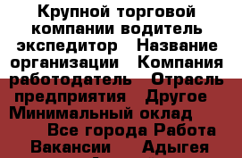 Крупной торговой компании водитель-экспедитор › Название организации ­ Компания-работодатель › Отрасль предприятия ­ Другое › Минимальный оклад ­ 23 000 - Все города Работа » Вакансии   . Адыгея респ.,Адыгейск г.